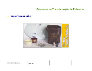 ADRIANO KANTOVISCKI MAIO 2011
Processos de Transformação de Polímeros
 TERMOIMPRESSÃO
 