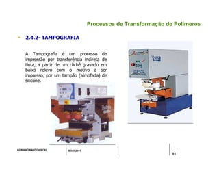 ADRIANO KANTOVISCKI MAIO 2011
51
Processos de Transformação de Polímeros
 2.4.2- TAMPOGRAFIA
A Tampografia é um processo de
impressão por transferência indireta de
tinta, a partir de um clichê gravado em
baixo relevo com o motivo a ser
impresso, por um tampão (almofada) de
silicone.
 