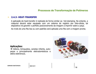 ADRIANO KANTOVISCKI MAIO 2011
53
Processos de Transformação de Polímeros
 2.4.3- HEAT-TRANSFER
A aplicação do heat-transfer é realizada de forma similar ao hot-stamping. No entanto, a
máquina deverá estar equipada com um sistema de registro por foto-célula, tal
dispositivo irá garantir o perfeito posicionamento da imagem a imprimir sobre a peça.
Ao invés de uma fita lisa ou com padrões será aplicada uma fita com a imagem pronta.
Aplicações:



 bótons, brinquedos, canetas infantis, auto-
peças e principalmente eletrodomésticos e
eletro-eletrônicos.
 