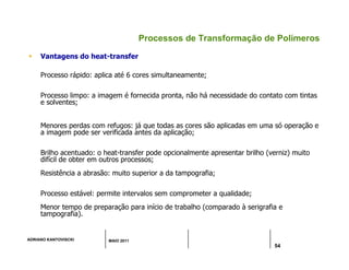 ADRIANO KANTOVISCKI MAIO 2011
54
Processos de Transformação de Polímeros
 Vantagens do heat-transfer
Processo rápido: aplica até 6 cores simultaneamente;
Processo limpo: a imagem é fornecida pronta, não há necessidade do contato com tintas
e solventes;
Menores perdas com refugos: já que todas as cores são aplicadas em uma só operação e
a imagem pode ser verificada antes da aplicação;
Brilho acentuado: o heat-transfer pode opcionalmente apresentar brilho (verniz) muito
difícil de obter em outros processos;
Resistência a abrasão: muito superior a da tampografia;
Processo estável: permite intervalos sem comprometer a qualidade;
Menor tempo de preparação para início de trabalho (comparado à serigrafia e
tampografia).
 