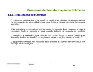 ADRIANO KANTOVISCKI MAIO 2011
55
Processos de Transformação de Polímeros
2.4.5- METALIZAÇÃO DE PLÁSTICOS
O objetivo da metalização é o dar aparência metálica aos plásticos. O processo consiste
na impregnação de peças plásticas por uma finíssima camada de metal (geralmente
alumínio).
Esta aplicação é conseguida através do vapor de alumínio. Para conseguir o vapor é
necessário fundir o alumínio a baixa pressão (vácuo) na ausência do oxigênio.
O alto-vácuo é necessário para redução dos pontos físicos do metal (solidificação,
liquefação, fusão e sublimação), conseguindo a sua vaporização a menos de 1.400º C.
O equipamento utilizado para realização deste processo é a Câmara com alvo vácuo com
descarga de alta voltagem.
 