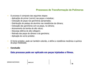 ADRIANO KANTOVISCKI MAIO 2011
56
Processos de Transformação de Polímeros
 O processo é composto das seguintes etapas:
- Aplicações de primer (verniz) nas peças a metalizar;
- Colocação de peças nas gancheiras apropriadas;
- Distribuição de pedaço de alumínio nas resistências da câmara;
- Colocação das gancheiras com as peças, na câmara;
- Acionamento da bomba de alto vácuo;
- Descarga elétrica de alta voltagem;
- Retirada das peças da câmara e da gancheira;
- Aplicação do verniz protetor.
 O Verniz protetor, pode ser também colorido, e define a resistência mecânica e química
da peça metalizada.
 Conclusão
Este processo pode ser aplicado em peças injetadas e filmes.
 