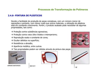 ADRIANO KANTOVISCKI MAIO 2011
57
Processos de Transformação de Polímeros
2.4.6- PINTURA DE PLÁSTICOS
Devido a facilidade de produção de peças complexas, com um número menor de
operações e portanto, com menor custo que outros materiais, a utilização de plásticos
está em constante crescimento. Porém, o produto acabado pode necessitar de algumas
propriedades, tais como:
 Proteção contra substâncias agressivas;
 Proteção contra raios Ultra Violeta e intemperismo;
 Reprodução exata e constante de cores;
 Ocultar defeitos na superfície;
 Resistência a abrasão;
 Aparência metálica, entre outras.
 Tais propriedades podem ser obtidas através da pintura das peças plásticas.
 