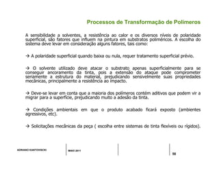 ADRIANO KANTOVISCKI MAIO 2011
58
Processos de Transformação de Polímeros
A sensibilidade a solventes, a resistência ao calor e os diversos níveis de polaridade
superficial, são fatores que influem na pintura em substratos poliméricos. A escolha do
sistema deve levar em consideração alguns fatores, tais como:
 A polaridade superficial quando baixa ou nula, requer tratamento superficial prévio.
 O solvente utilizado deve atacar o substrato apenas superficialmente para se
conseguir ancoramento da tinta, pois a extensão do ataque pode comprometer
seriamente a estrutura do material, prejudicando sensivelmente suas propriedades
mecânicas, principalmente a resistência ao impacto.
 Deve-se levar em conta que a maioria dos polímeros contém aditivos que podem vir a
migrar para a superfície, prejudicando muito a adesão da tinta.
 Condições ambientais em que o produto acabado ficará exposto (ambientes
agressivos, etc).
 Solicitações mecânicas da peça ( escolha entre sistemas de tinta flexíveis ou rígidos).
 