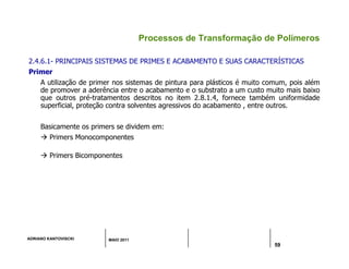 ADRIANO KANTOVISCKI MAIO 2011
59
Processos de Transformação de Polímeros
2.4.6.1- PRINCIPAIS SISTEMAS DE PRIMES E ACABAMENTO E SUAS CARACTERÍSTICAS
Primer
A utilização de primer nos sistemas de pintura para plásticos é muito comum, pois além
de promover a aderência entre o acabamento e o substrato a um custo muito mais baixo
que outros pré-tratamentos descritos no item 2.8.1.4, fornece também uniformidade
superficial, proteção contra solventes agressivos do acabamento , entre outros.
Basicamente os primers se dividem em:
 Primers Monocomponentes
 Primers Bicomponentes
 