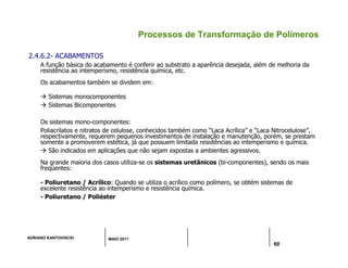 ADRIANO KANTOVISCKI MAIO 2011
60
Processos de Transformação de Polímeros
2.4.6.2- ACABAMENTOS
A função básica do acabamento é conferir ao substrato a aparência desejada, além de melhoria da
resistência ao intemperismo, resistência química, etc.
Os acabamentos também se dividem em:
 Sistemas monocomponentes
 Sistemas Bicomponentes
Os sistemas mono-componentes:
Poliacrilatos e nitratos de celulose, conhecidos também como “Laca Acrílica” e “Laca Nitrocelulose”,
respectivamente, requerem pequenos investimentos de instalação e manutenção, porém, se prestam
somente a promoverem estética, já que possuem limitada resistências ao intemperismo e química.
 São indicados em aplicações que não sejam expostas a ambientes agressivos.
Na grande maioria dos casos utiliza-se os sistemas uretânicos (bi-componentes), sendo os mais
freqüentes:
- Poliuretano / Acrílico: Quando se utiliza o acrílico como polímero, se obtém sistemas de
excelente resistência ao intemperismo e resistência química.
- Poliuretano / Poliéster
 
