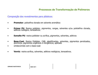 ADRIANO KANTOVISCKI MAIO 2011
Processos de Transformação de Polímeros
Composição dos revestimentos para plásticos:
• Promotor: polioefina clorada em solvente aromático
• Primer PU: Resina poliéster, pigmentos, cargas, solventes e/ou poliolefina clorada,
aditivos reológico, tensoativos.
• Esmalte PU: resina poliéster ou acrílica, pigmentos, solventes, aditivos
• Base-Coat: Resina Poliéster, CAB, plastificantes, solventes, pigmentos perolizados,
alumínios, pigmentos orgânicos e inorgânicos, aplicado
• úmido/úmido com o base-coat
• Verniz: resina acrílica, solventes, aditivos reológicos, tensoativos.
 