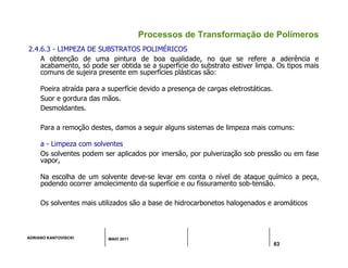 ADRIANO KANTOVISCKI MAIO 2011
63
Processos de Transformação de Polímeros
2.4.6.3 - LIMPEZA DE SUBSTRATOS POLIMÉRICOS
A obtenção de uma pintura de boa qualidade, no que se refere a aderência e
acabamento, só pode ser obtida se a superfície do substrato estiver limpa. Os tipos mais
comuns de sujeira presente em superfícies plásticas são:
Poeira atraída para a superfície devido a presença de cargas eletrostáticas.
Suor e gordura das mãos.
Desmoldantes.
Para a remoção destes, damos a seguir alguns sistemas de limpeza mais comuns:
a - Limpeza com solventes
Os solventes podem ser aplicados por imersão, por pulverização sob pressão ou em fase
vapor,
Na escolha de um solvente deve-se levar em conta o nível de ataque químico a peça,
podendo ocorrer amolecimento da superfície e ou fissuramento sob-tensão.
Os solventes mais utilizados são a base de hidrocarbonetos halogenados e aromáticos
 