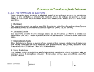 ADRIANO KANTOVISCKI MAIO 2011
65
Processos de Transformação de Polímeros
2.4.6.4 - PRÉ-TRATAMENTO DO SUBSTRATO
Estes tratamentos visam aumentar a polaridade superficial em polímeros apolares ou parcialmente
polares e criar condições de ancoramento mecânico através da oxidação do polímero e erosão
superficial do substrato respectivamente, aumentando dessa forma a aderência da tinta ao substrato
polimérico.
a - Flambagem
Este tratamento consiste na queima superficial do substrato polimérico, alterando-se dessa forma a
polaridade superficial e aumentando sua tensão superficial. (800ºC à 1.200 cm/min).
b - Tratamento Corona
Este tratamento consiste de uma descarga elétrica de alta frequência (14-40KHz) à tensões que
variam entre 10 e 20Kv. Tal descarga elétrica flui entre dois eletrodos, onde se localiza o substrato a
tratar.
c - Tratamento com Plasma
Difere do tratamento Corona no que se refere a pressão onde é efetuado o tratamento. O tratamento
com Plasma é efetuado em vácuo moderado, com pressão máxima de 0,1 mbar, resultando numa
descarga alternante de elétrons e íons sobre a peça plástica.
d - Primer de aderência
Uma melhoria pronunciada quanto a aderência em resinas parcialmente polares e apolares, pode ser
alcançada através da aplicação de películas (~ 3 microns) de primer, o qual compatibiliza a superfície
polimérica à tinta.
 