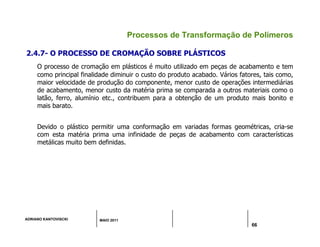 ADRIANO KANTOVISCKI MAIO 2011
66
Processos de Transformação de Polímeros
2.4.7- O PROCESSO DE CROMAÇÃO SOBRE PLÁSTICOS
O processo de cromação em plásticos é muito utilizado em peças de acabamento e tem
como principal finalidade diminuir o custo do produto acabado. Vários fatores, tais como,
maior velocidade de produção do componente, menor custo de operações intermediárias
de acabamento, menor custo da matéria prima se comparada a outros materiais como o
latão, ferro, alumínio etc., contribuem para a obtenção de um produto mais bonito e
mais barato.
Devido o plástico permitir uma conformação em variadas formas geométricas, cria-se
com esta matéria prima uma infinidade de peças de acabamento com características
metálicas muito bem definidas.
 