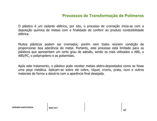 ADRIANO KANTOVISCKI MAIO 2011
67
Processos de Transformação de Polímeros
O plástico é um isolante elétrico, por isto, o processo de cromação inicia-se com a
deposição química de metais com a finalidade de conferir ao produto condutibilidade
elétrica.
Muitos plásticos podem ser cromados, porém nem todos reúnem condição de
proporcionar boa aderência do metal. Portanto, este processo está limitado para os
plásticos que apresentam um certo grau de adesão, sendo os mais utilizados o ABS, o
ABS/PC, o polipropileno e as poliamidas.
Após este tratamento, o plástico pode receber metais eletro-depositados como se fosse
uma peça metálica. Aplicam-se sobre ele cobre, níquel, cromo, prata, ouro e outros
materiais de forma a deixá-lo com a aparência final desejada.
 