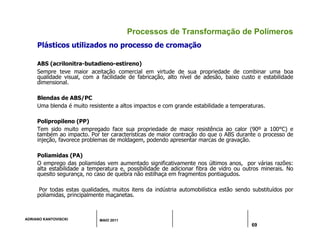 ADRIANO KANTOVISCKI MAIO 2011
69
Processos de Transformação de Polímeros
Plásticos utilizados no processo de cromação
ABS (acrilonitra-butadieno-estireno)
Sempre teve maior aceitação comercial em virtude de sua propriedade de combinar uma boa
qualidade visual, com a facilidade de fabricação, alto nível de adesão, baixo custo e estabilidade
dimensional.
Blendas de ABS/PC
Uma blenda é muito resistente a altos impactos e com grande estabilidade a temperaturas.
Polipropileno (PP)
Tem sido muito empregado face sua propriedade de maior resistência ao calor (90º a 100°C) e
também ao impacto. Por ter características de maior contração do que o ABS durante o processo de
injeção, favorece problemas de moldagem, podendo apresentar marcas de gravação.
Poliamidas (PA)
O emprego das poliamidas vem aumentado significativamente nos últimos anos, por várias razões:
alta estabilidade a temperatura e, possibilidade de adicionar fibra de vidro ou outros minerais. No
quesito segurança, no caso de quebra não estilhaça em fragmentos pontiagudos.
Por todas estas qualidades, muitos itens da indústria automobilística estão sendo substituídos por
poliamidas, principalmente maçanetas.
 