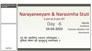 Mr Nanda Mohan Shenoy
CISA CAIIB
<1/11>
Narayaneeyam & Narasimha Stuti
5 pm to 6 pm IST
Day -6
24-04-2020
उग्रं वीरं महाववष्णं ज्वलन्तं सववतममणमम
नृससम्हं भीष्ं भद्रं मृत्यणमृत्यणं नमाम्यहम ॥
Agenda
Feedback
Dashaka 25(Sloka 3-6)
Homework
 