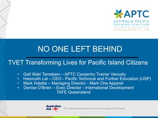 NO ONE LEFT BEHIND
TVET Transforming Lives for Pacific Island Citizens
• Gail Waki Tamakam – APTC Carpentry Trainer Vanuatu
• Hasmukh Lal – CEO - Pacific Technical and Further Education (USP)
• Mark Halabe – Managing Director - Mark One Apparel
• Denise O’Brien – Exec Director - International Development
TAFE Queensland
 
