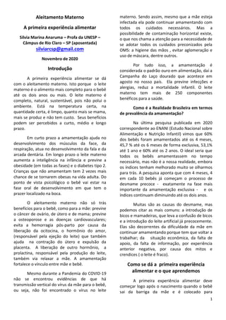 1
Aleitamento Materno
A primeira experiência alimentar
Silvia Marina Anaruma – Profa da UNESP –
Câmpus de Rio Claro – SP (aposentada)
silviarcsp@gmail.com
Novembro de 2020
Introdução
A primeira experiência alimentar se dá
com o aleitamento materno. Isto porque o leite
materno é o alimento mais completo para o bebê
até os dois anos ou mais. O leite materno é
completo, natural, sustentável, pois não polui o
ambiente. Está na temperatura certa, na
quantidade certa, é limpo, quanto mais se mama,
mais se produz e não tem custo. Seus benefícios
podem ser percebidos a curto, médio e longo
prazo.
Em curto prazo a amamentação ajuda no
desenvolvimento dos músculos da face, da
respiração, atua no desenvolvimento da fala e da
arcada dentária. Em longo prazo o leite materno
aumenta a inteligência na infância e previne a
obesidade (em todas as fases) e o diabetes tipo 2.
Crianças que não amamentam tem 2 vezes mais
chance de se tornarem obesas na vida adulta. Do
ponto de vista psicológico o bebê vai estar na
fase oral de desenvolvimento em que tem o
prazer localizado na boca.
O aleitamento materno não só trás
benefícios para o bebê, como para a mãe: previne
o câncer de ovário, de útero e de mama; previne
a osteoporose e as doenças cardiovasculares;
evita a hemorragia pós-parto por causa da
liberação da ocitocina, o hormônio do amor,
(responsável pela ejeção do leite) que também
ajuda na contração do útero e expulsão da
placenta. A liberação de outro hormônio, a
prolactina, responsável pela produção do leite,
também via relaxar a mãe. A amamentação
fortalece o vínculo entre mãe e bebê.
Mesmo durante a Pandemia do COVID-19
não se encontrou evidências de que há
transmissão vertical do vírus da mãe para o bebê,
ou seja, não foi encontrado o vírus no leite
materno. Sendo assim, mesmo que a mãe esteja
infectada ela pode continuar amamentando com
todos os cuidados necessários. Mas a
possibilidade de contaminação horizontal existe,
o que nos chama a atenção para a necessidade de
se adotar todos os cuidados preconizados pela
OMS: a higiene das mãos , evitar aglomeração e
uso de máscara, dentre outros.
Por tudo isso, a amamentação é
considerada o padrão ouro em alimentação, daí a
Campanha do Laço dourado que acontece em
agosto no nosso país. Ela previne infecções e
alergias, reduz a mortalidade infantil. O leite
materno tem mais de 250 componentes
benéficos para a saúde.
Como é a Realidade Brasileira em termos
de prevalência da amamentação?
Na última pesquisa publicada em 2020
correspondente ao ENANI (Estudo Nacional sobre
Alimentação e Nutrição Infantil) vimos que 60%
dos bebês foram amamentados até os 4 meses,
45,7 % até os 6 meses de forma exclusiva, 53,1%
até 1 ano e 60% até os 2 anos. O ideal seria que
todos os bebês amamentassem no tempo
necessário, mas não é a nossa realidade, embora
os índices tenham melhorado muito se olharmos
para trás. A pesquisa aponta que com 4 meses, 4
em cada 10 bebês já começam o processo de
desmame precoce - exatamente na fase mais
importante da amamentação exclusiva - e os
índices continuam diminuindo até os dois anos.
Muitas são as causas do desmame, mas
podemos citar as mais comuns: a introdução de
bicos e mamadeiras, que leva a confusão de bicos
e a introdução do leite artificial já precocemente.
Elas são decorrentes da dificuldade da mãe em
continuar amamentando porque tem que voltar a
trabalhar; da situação econômica, da falta de
apoio, da falta de informação, por experiência
anterior negativa, por causa dos mitos e
crendices ( o leite é fraco).
Como se dá a primeira experiência
alimentar e o que aprendemos
A primeira experiência alimentar deve
começar logo após o nascimento quando o bebê
sai da barriga da mãe e é colocado para
 