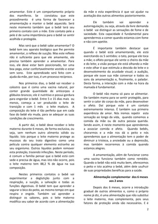 2
amamentar. Este é um comportamento próprio
dos mamíferos. Se constatou que este
procedimento é uma forma de favorecer a
amamentação e manter o bebê aquecido. Será
neste momento também que o bebê terá seu
primeiro contato com a mãe. Este contato pele a
pele é de suma importância para o bebê se sentir
acolhida e protegida.
Mas será que o bebê sabe amamentar? O
bebê tem seu aparato biológico que lhe permite
amamentar, o reflexo de sucção. Mas este reflexo
não é suficiente para que ele amamente, ele
precisa também aprender a amamentar. Para
isso, ele deve estar bem posicionado, ter uma
boa pega, estar confortavelmente vestido e estar
sem sono. Este aprendizado será feito com a
ajuda da mãe, por isso, é um processo recíproco.
Nos primeiros dias, o bebê vai receber o
colostro que é como uma vacina natural, por
conter grande quantidade de anticorpos e
glóbulos brancos; ele é nutritivo e possui gordura
para engordar o bebê. Entre 5 e 15 dias mais ou
menos, começa a ser produzido o leite de
transição e com 1 mês o leite maduro. A
composição do leite é tão perfeita que em cada
fase do bebê ela muda, para se adequar as suas
condições de crescimento.
A partir daí, o bebê deve receber o leite
materno durante 6 meses, de forma exclusiva, ou
seja, sem nenhum outro alimento sólido ou
líquido. Isto porque o leite materno protege as
mucosas do seu trato digestivo como uma
película contra qualquer elemento estranho ao
seu organismo. Outros líquidos podem remover
esta proteção, trazendo infecções. Neste período,
é comum a família pensar que o bebê está com
sede e precisa de água, mas isto não ocorre, pois
o leite materno tem 88,2 % de água na sua
composição.
Nestes primeiros contatos o bebê vai
experimentar a deglutição junto com a
respiração, a sucção, a salivação e todas as
funções digestivas. O bebê tem que aprender a
segurar o bico do peito, ao mesmo tempo em que
respira e engole. Também vai aprender a
distinguir os sabores, pois o leite materno
modifica seu sabor de acordo com a alimentação
da mãe e esta experiência é que vai ajudar na
aceitação dos outros alimentos posteriormente.
Ele também vai aprender a
autorregulação, ou seja, através da livre demanda
o bebê vai distinguir as sensações de fome e de
saciedade. Esta capacidade é fundamental para
aprendermos a comer quando estamos com fome
e não com apetite.
É importante também destacar que
quando o bebê está amamentando, ele está
exercitando os 5 sentidos: o tato, porque ele toca
a mãe; o olfato porque ele sente o cheiro da mãe
e do leite; a visão porque ele está olhando a mãe
e este olhar é que estimula a descida do leite e o
desenvolvimento da acuidade visual; a audição,
porque ele ouve sua mãe conversar e todos os
sons da amamentação e, finalmente, o paladar.
Desta forma, a interação com a mãe na hora da
mamada é fundamental.
O bebê não mama só para se alimentar.
Ele também mama para se sentir protegido, para
sentir o calor do corpo da mãe, para desenvolver
o afeto. Daí porque este é um contato
extremamente intenso. É também sua primeira
experiência de amor. Nós iremos repetir esta
sensação ao longo da vida, quando comemos a
comida da mãe ou de outra pessoa querida.
Sendo assim, é neste momento que aprendemos
a associar comida e afeto. Quando bebês,
chorarmos e a mãe nos dá o peito e nós
aprendemos que a alimentação tem o poder de
diminuir a tristeza, a ansiedade ou a depressão,
mas também recorremos à comida quando
estamos alegres.
A amamentação, além de funcionar como
uma vacina funciona também como remédio.
Quando o bebê não está muito bem, oferecemos
o peito e isto acalma o bebê, além dele usufruir
de suas propriedades benéficas para a saúde.
Alimentação complementar dos 6 meses
aos 2 anos
Depois dos 6 meses, ocorre a introdução
gradual de outros alimentos e, como o próprio
nome já diz, é uma alimentação que não substitui
o leite materno, mas complementa, pois seus
fatores de proteção ainda são necessários. E é
 