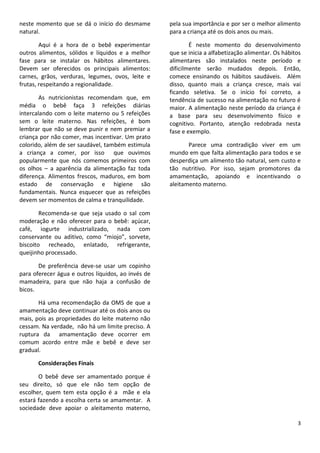 3
neste momento que se dá o início do desmame
natural.
Aqui é a hora de o bebê experimentar
outros alimentos, sólidos e líquidos e a melhor
fase para se instalar os hábitos alimentares.
Devem ser oferecidos os principais alimentos:
carnes, grãos, verduras, legumes, ovos, leite e
frutas, respeitando a regionalidade.
As nutricionistas recomendam que, em
média o bebê faça 3 refeições diárias
intercalando com o leite materno ou 5 refeições
sem o leite materno. Nas refeições, é bom
lembrar que não se deve punir e nem premiar a
criança por não comer, mas incentivar. Um prato
colorido, além de ser saudável, também estimula
a criança a comer, por isso que ouvimos
popularmente que nós comemos primeiros com
os olhos – a aparência da alimentação faz toda
diferença. Alimentos frescos, maduros, em bom
estado de conservação e higiene são
fundamentais. Nunca esquecer que as refeições
devem ser momentos de calma e tranquilidade.
Recomenda-se que seja usado o sal com
moderação e não oferecer para o bebê: açúcar,
café, iogurte industrializado, nada com
conservante ou aditivo, como “miojo”, sorvete,
biscoito recheado, enlatado, refrigerante,
queijinho processado.
De preferência deve-se usar um copinho
para oferecer água e outros líquidos, ao invés de
mamadeira, para que não haja a confusão de
bicos.
Há uma recomendação da OMS de que a
amamentação deve continuar até os dois anos ou
mais, pois as propriedades do leite materno não
cessam. Na verdade, não há um limite preciso. A
ruptura da amamentação deve ocorrer em
comum acordo entre mãe e bebê e deve ser
gradual.
Considerações Finais
O bebê deve ser amamentado porque é
seu direito, só que ele não tem opção de
escolher, quem tem esta opção é a mãe e ela
estará fazendo a escolha certa se amamentar. A
sociedade deve apoiar o aleitamento materno,
pela sua importância e por ser o melhor alimento
para a criança até os dois anos ou mais.
É neste momento do desenvolvimento
que se inicia a alfabetização alimentar. Os hábitos
alimentares são instalados neste período e
dificilmente serão mudados depois. Então,
comece ensinando os hábitos saudáveis. Além
disso, quanto mais a criança cresce, mais vai
ficando seletiva. Se o início foi correto, a
tendência de sucesso na alimentação no futuro é
maior. A alimentação neste período da criança é
a base para seu desenvolvimento físico e
cognitivo. Portanto, atenção redobrada nesta
fase e exemplo.
Parece uma contradição viver em um
mundo em que falta alimentação para todos e se
desperdiça um alimento tão natural, sem custo e
tão nutritivo. Por isso, sejam promotores da
amamentação, apoiando e incentivando o
aleitamento materno.
 