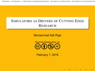 Motivation Introduction A Rationale for Adopting Simulators Simulators for Other Feats How Good is the Simulated Stu
SIMULATORS AS DRIVERS OF CUTTING EDGE
RESEARCH
Muhammad Adil Raja
Roaming Researchers, Inc.
cbnd
February 7, 2016
 