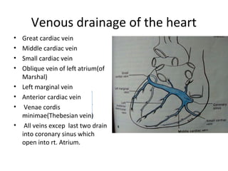 Venous drainage of the heart
• Great cardiac vein
• Middle cardiac vein
• Small cardiac vein
• Oblique vein of left atrium(of
Marshal)
• Left marginal vein
• Anterior cardiac vein
• Venae cordis
minimae(Thebesian vein)
• All veins excep last two drain
into coronary sinus which
open into rt. Atrium.
 