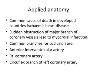 Applied anatomy
• Common cause of death in developed
countries-ischaemic heart disease
• Sudden obstruction of major branch of
coronary vessels lesd to myocrdial infarction.
• Common branches for occlusion are:
• Anterior interventricular artery
• Rt. coronary artery
• Circuflex branch of left coronary artery
 