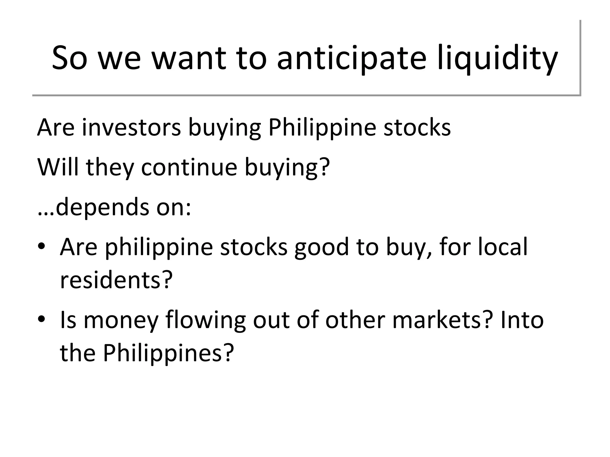 So we want to anticipate liquidity Are investors buying Philippine stocks Will they continue buying? … depends on: Are philippine stocks good to buy, for local residents? Is money flowing out of other markets? Into the Philippines? 
