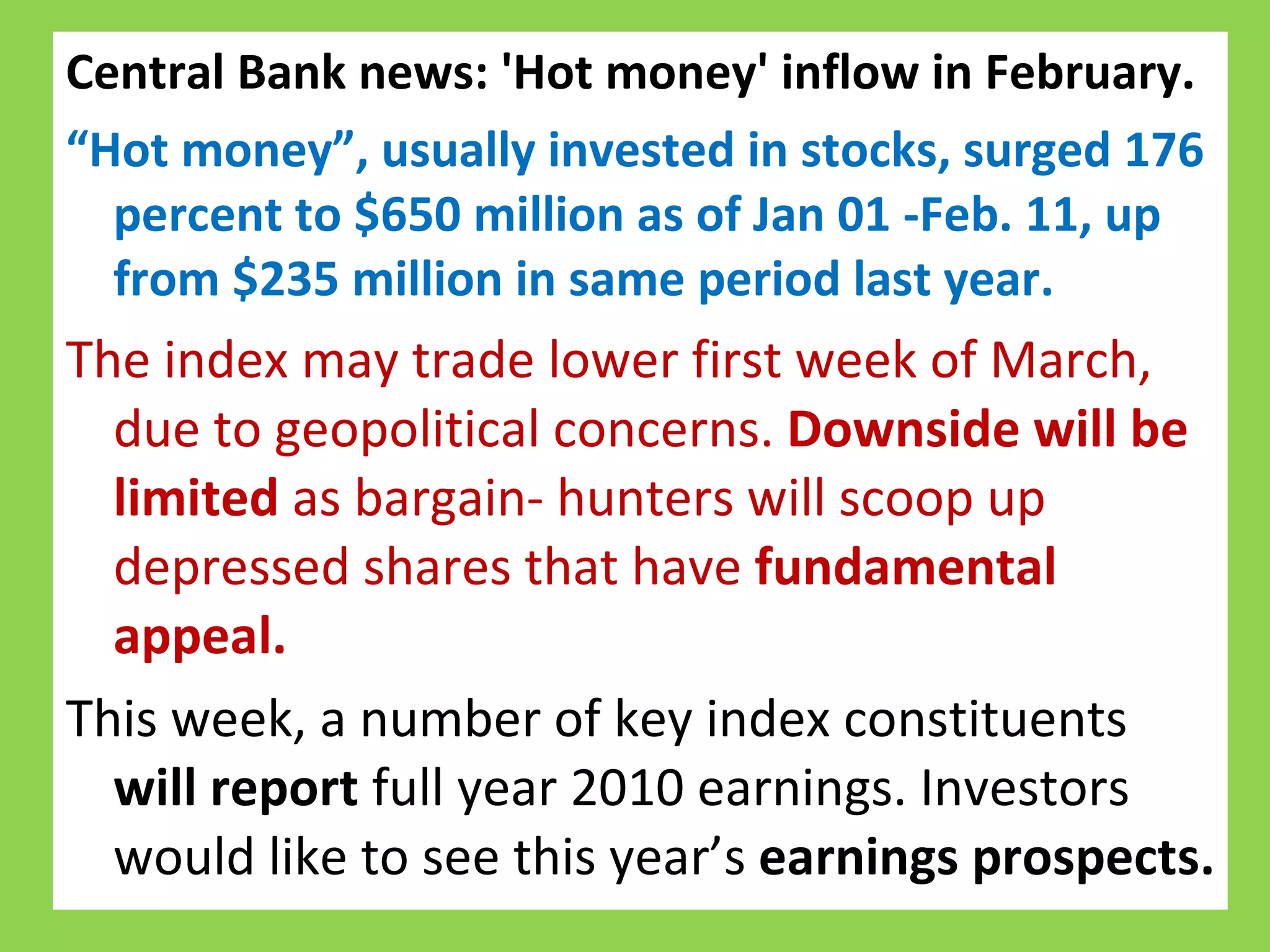 Central Bank news: 'Hot money' inflow in February.  “ Hot money”, usually invested in stocks, surged 176 percent to $650 million as of Jan 01 -Feb. 11, up from $235 million in same period last year. The index may trade lower first week of March, due to geopolitical concerns.  Downside will be limited  as bargain- hunters will scoop up depressed shares that have  fundamental appeal.  This week, a number of key index constituents  will report  full year 2010 earnings. Investors would like to see this year’s  earnings prospects.  