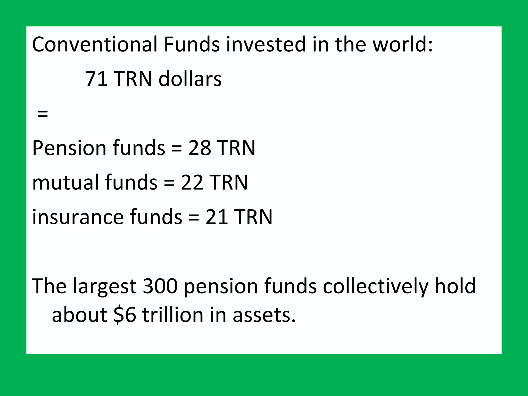 Conventional Funds invested in the world:  71 TRN dollars = Pension funds = 28 TRN  mutual funds = 22 TRN insurance funds = 21 TRN The largest 300 pension funds collectively hold about $6 trillion in assets. 
