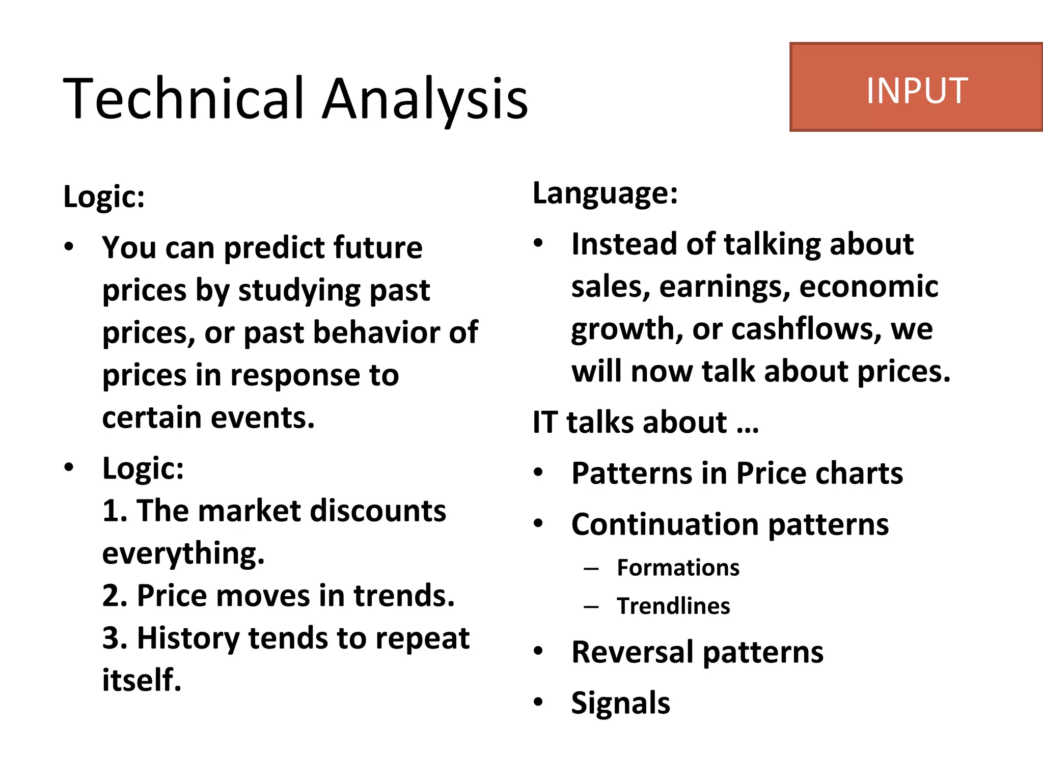 Logic: You can predict future prices by studying past prices, or past behavior of prices in response to certain events.  Logic:  1. The market discounts everything.  2. Price moves in trends.  3. History tends to repeat itself.  Language: Instead of talking about sales, earnings, economic growth, or cashflows, we will now talk about prices.  IT talks about … Patterns in Price charts Continuation patterns Formations Trendlines Reversal patterns  Signals Technical Analysis INPUT 