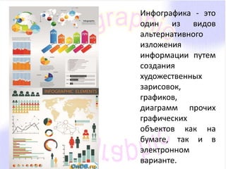 Инфографика - это 
один из видов 
альтернативного 
изложения 
информации путем 
создания 
художественных 
зарисовок, 
графиков, 
диаграмм прочих 
графических 
объектов как на 
бумаге, так и в 
электронном 
варианте. 
 