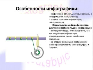 Особенности инфографики: 
- графические объекты, которые связаны с 
информацией ассоциативно; 
- краткая полезная информация; 
- визуализация 
Преимущества инфографики перед 
другими способами подачи информации: 
- в первую очередь, это наглядность, так 
как визуальная информация 
воспринимается лучше, особенно в 
статистике; 
- во-вторых, с помощью изображений 
можно разнообразить скучные цифры и 
графики. 
 