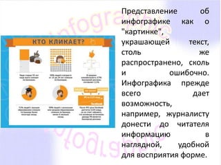 Представление об 
инфографике как о 
"картинке", 
украшающей текст, 
столь же 
распространено, сколь 
и ошибочно. 
Инфографика прежде 
всего дает 
возможность, 
например, журналисту 
донести до читателя 
информацию в 
наглядной, удобной 
для восприятия форме. 
 
