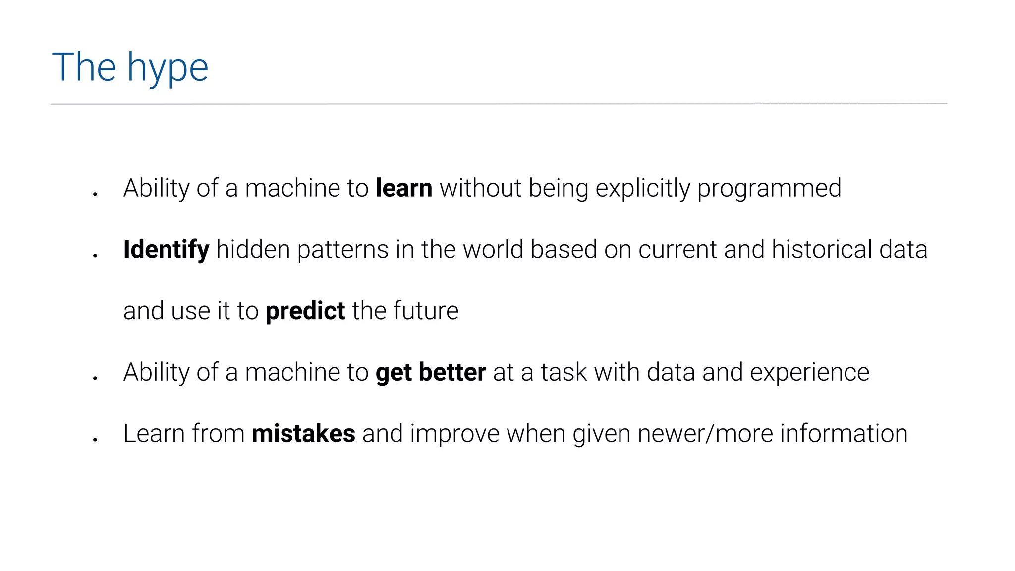 The hype
● Ability of a machine to learn without being explicitly programmed
● Identify hidden patterns in the world based on current and historical data
and use it to predict the future
● Ability of a machine to get better at a task with data and experience
● Learn from mistakes and improve when given newer/more information
 
