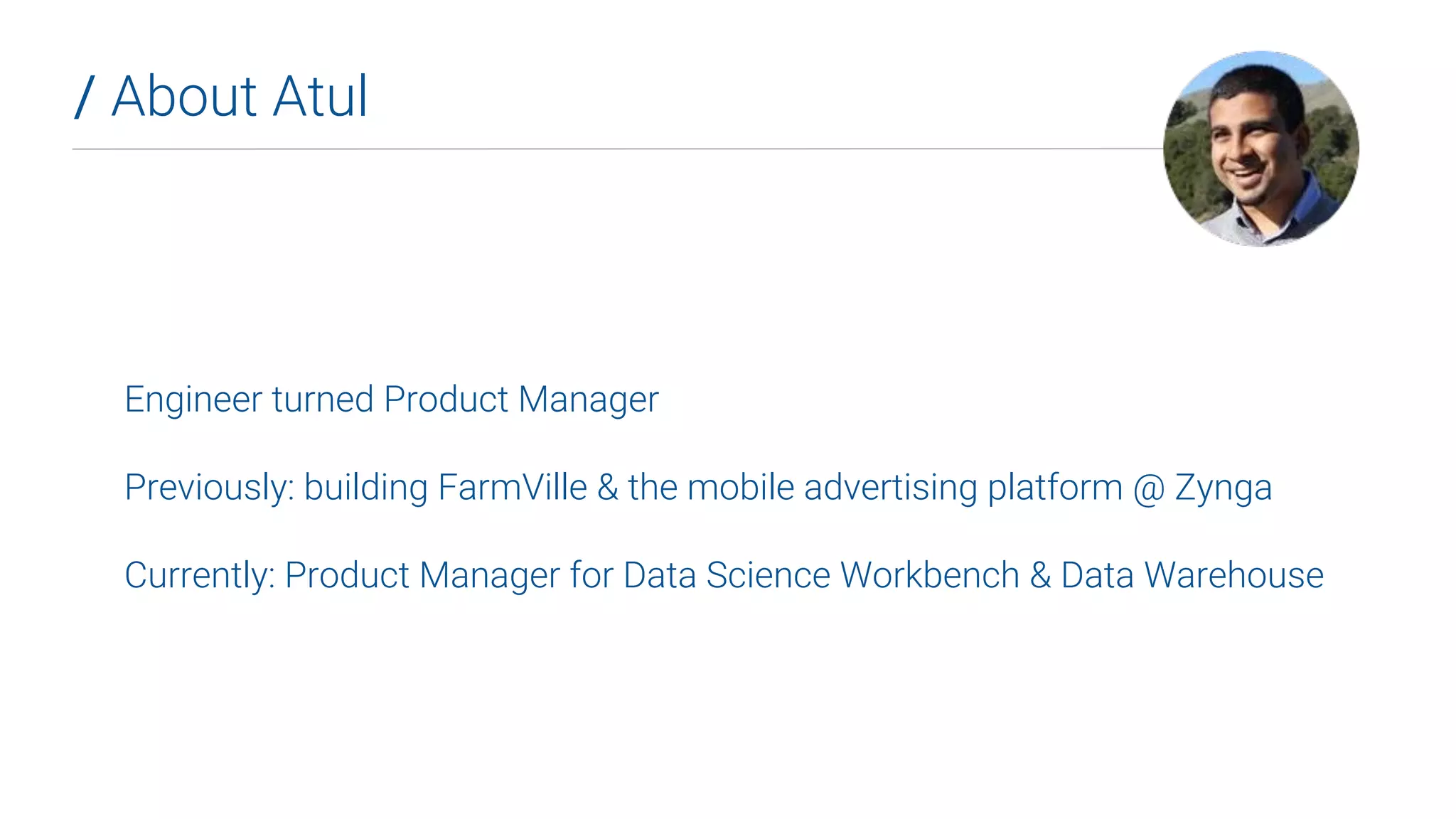 Engineer turned Product Manager
Previously: building FarmVille & the mobile advertising platform @ Zynga
Currently: Product Manager for Data Science Workbench & Data Warehouse
/ About Atul
 