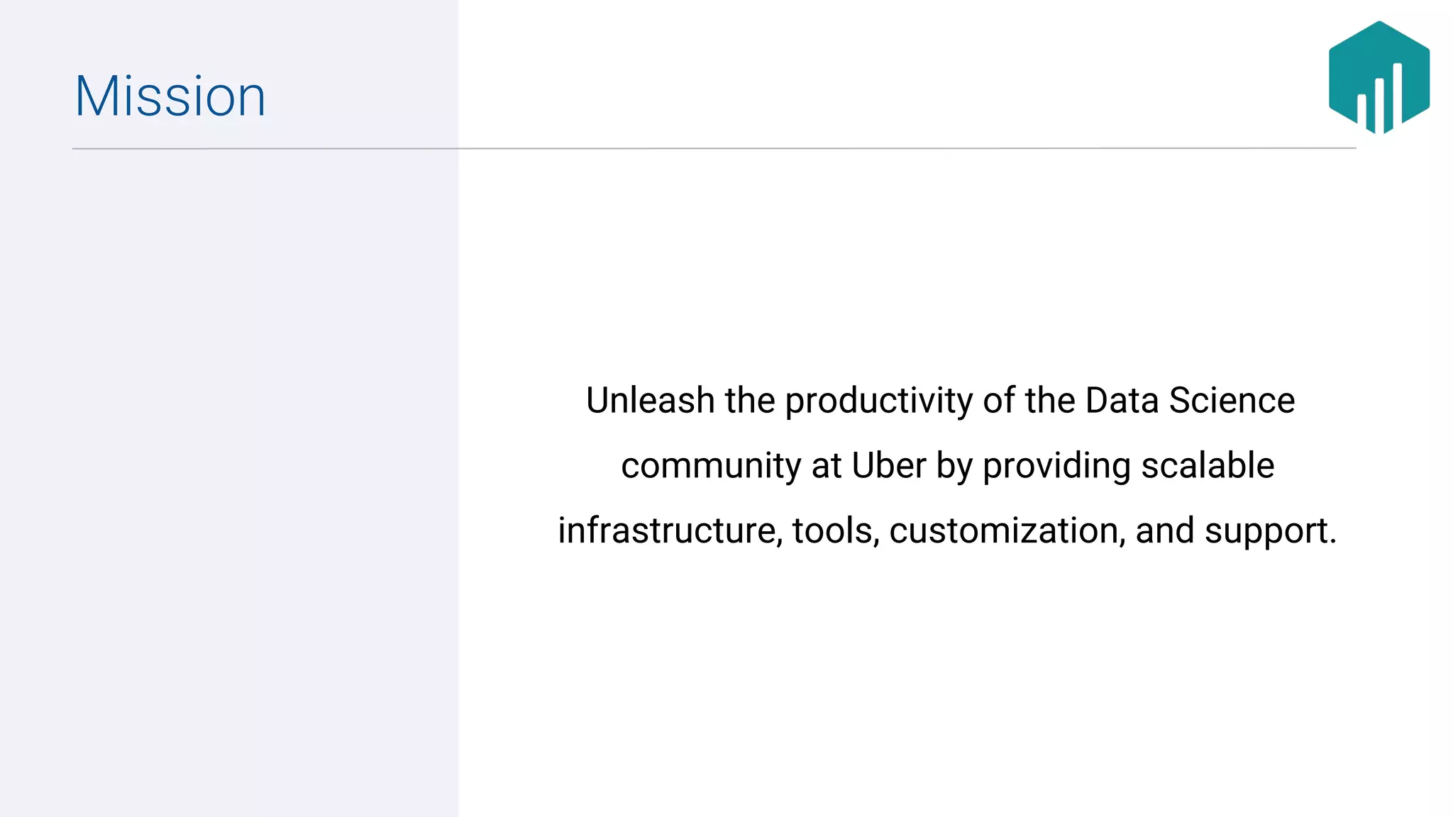 Unleash the productivity of the Data Science
community at Uber by providing scalable
infrastructure, tools, customization, and support.
Mission
 