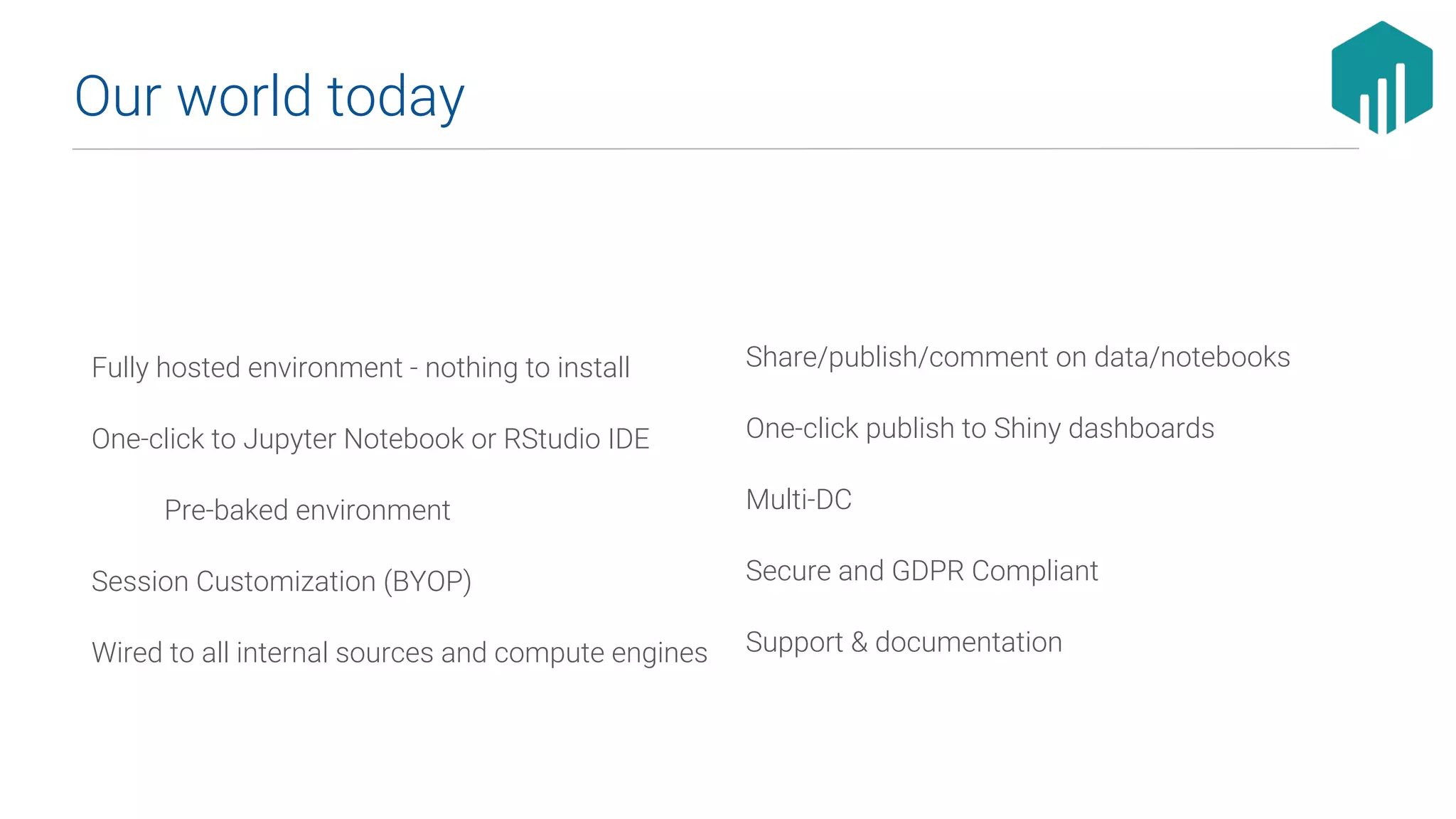 Fully hosted environment - nothing to install
One-click to Jupyter Notebook or RStudio IDE
Pre-baked environment
Session Customization (BYOP)
Wired to all internal sources and compute engines
Our world today
Share/publish/comment on data/notebooks
One-click publish to Shiny dashboards
Multi-DC
Secure and GDPR Compliant
Support & documentation
 