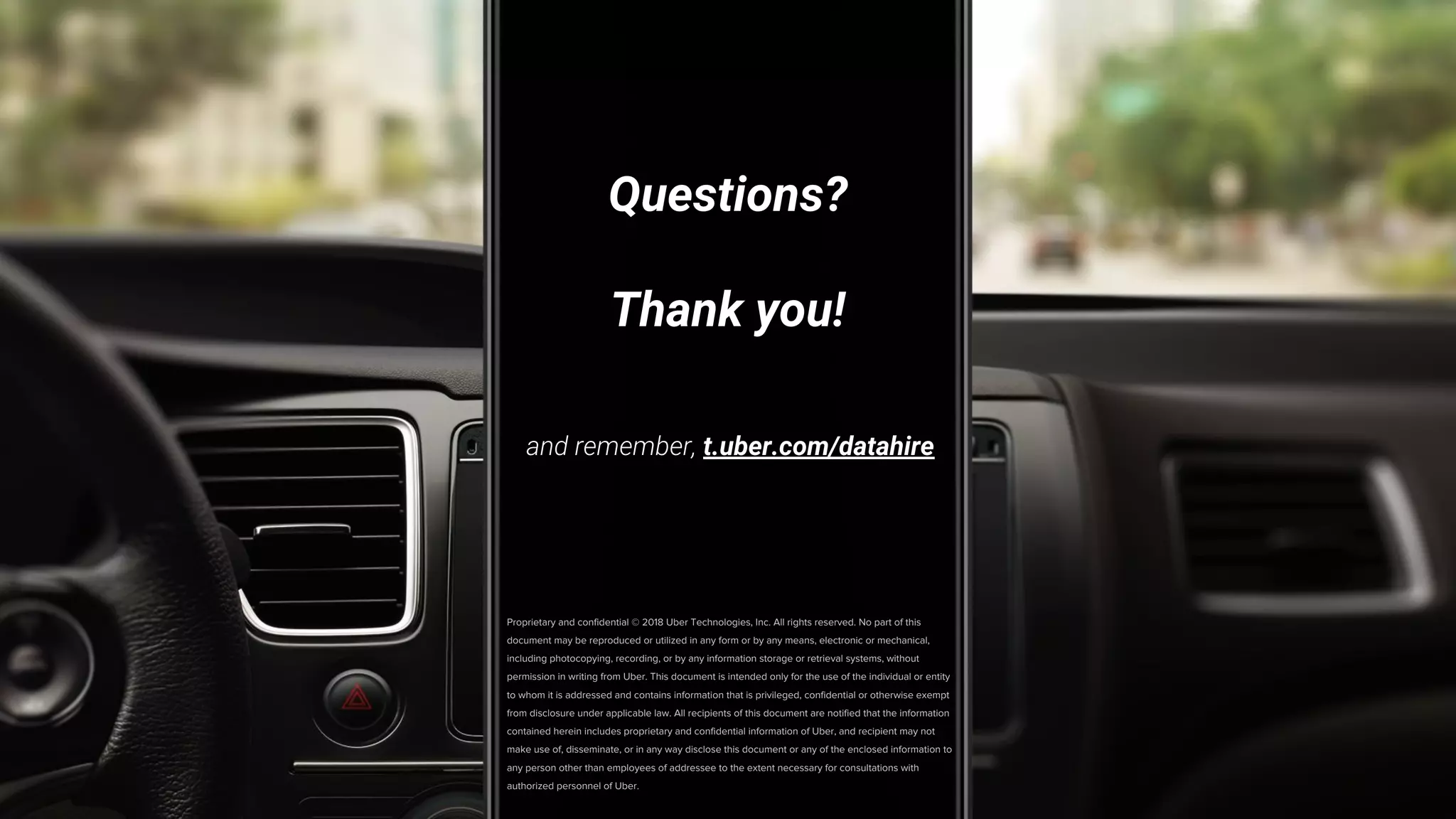 Proprietary and confidential © 2018 Uber Technologies, Inc. All rights reserved. No part of this
document may be reproduced or utilized in any form or by any means, electronic or mechanical,
including photocopying, recording, or by any information storage or retrieval systems, without
permission in writing from Uber. This document is intended only for the use of the individual or entity
to whom it is addressed and contains information that is privileged, confidential or otherwise exempt
from disclosure under applicable law. All recipients of this document are notified that the information
contained herein includes proprietary and confidential information of Uber, and recipient may not
make use of, disseminate, or in any way disclose this document or any of the enclosed information to
any person other than employees of addressee to the extent necessary for consultations with
authorized personnel of Uber.
Questions?
Thank you!
and remember, t.uber.com/datahire
 