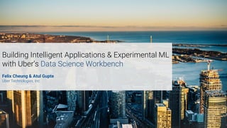 Building Intelligent Applications & Experimental ML
with Uber’s Data Science Workbench
Felix Cheung & Atul Gupte
Uber Technologies, Inc.
 