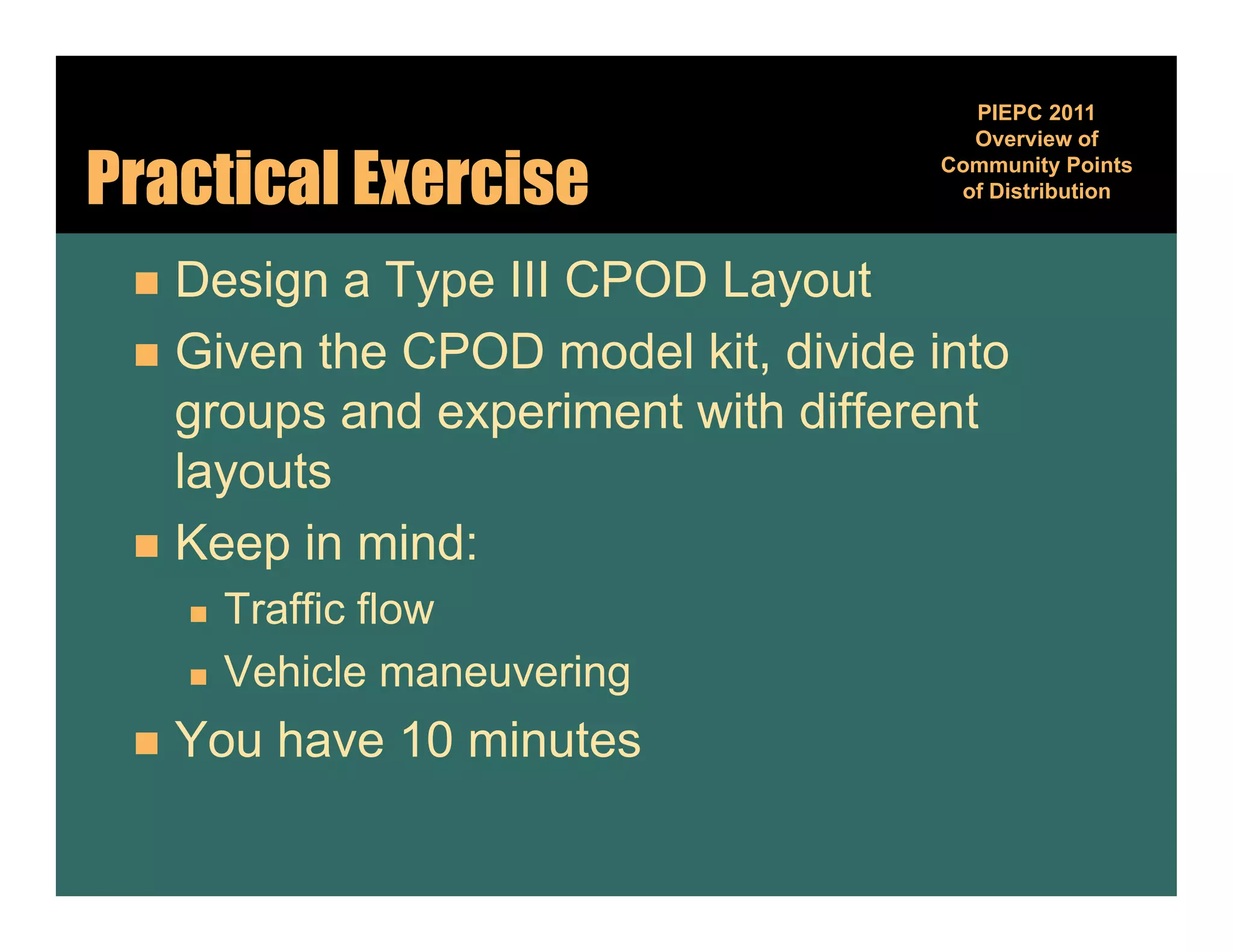 PIEPC 2011
                                      Overview of

Practical Exercise                  Community Points
                                              y
                                     of Distribution



  Design a Type III CPOD Layout
  Given the CPOD model kit, divide into
   groups and experiment with different
   layouts
  Keep in mind:
        Traffic flow
        Vehicle
         V hi l maneuvering
                        i
    You have 10 minutes
 