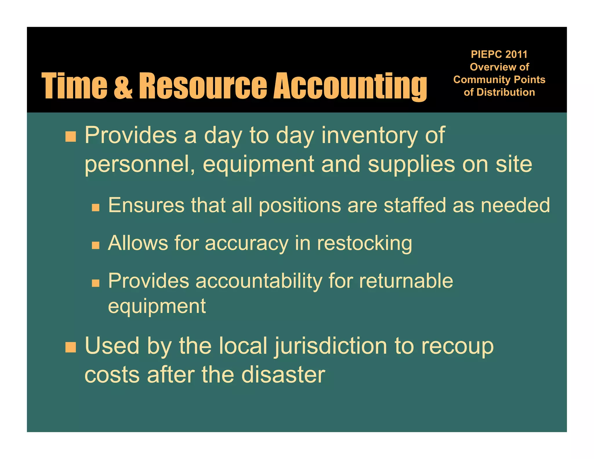 PIEPC 2011
                                                Overview of

Time & Resource Accounting                    Community Points
                                                        y
                                               of Distribution



    Provides a day to day inventory of
     personnel, equipment and supplies on site
        Ensures that all positions are staffed as needed
         E       th t ll     iti         t ff d       d d
        Allows for accuracy in restocking
        Provides accountability for returnable
         equipment
          q p
    Used by the local jurisdiction to recoup
     costs after the disaster
 