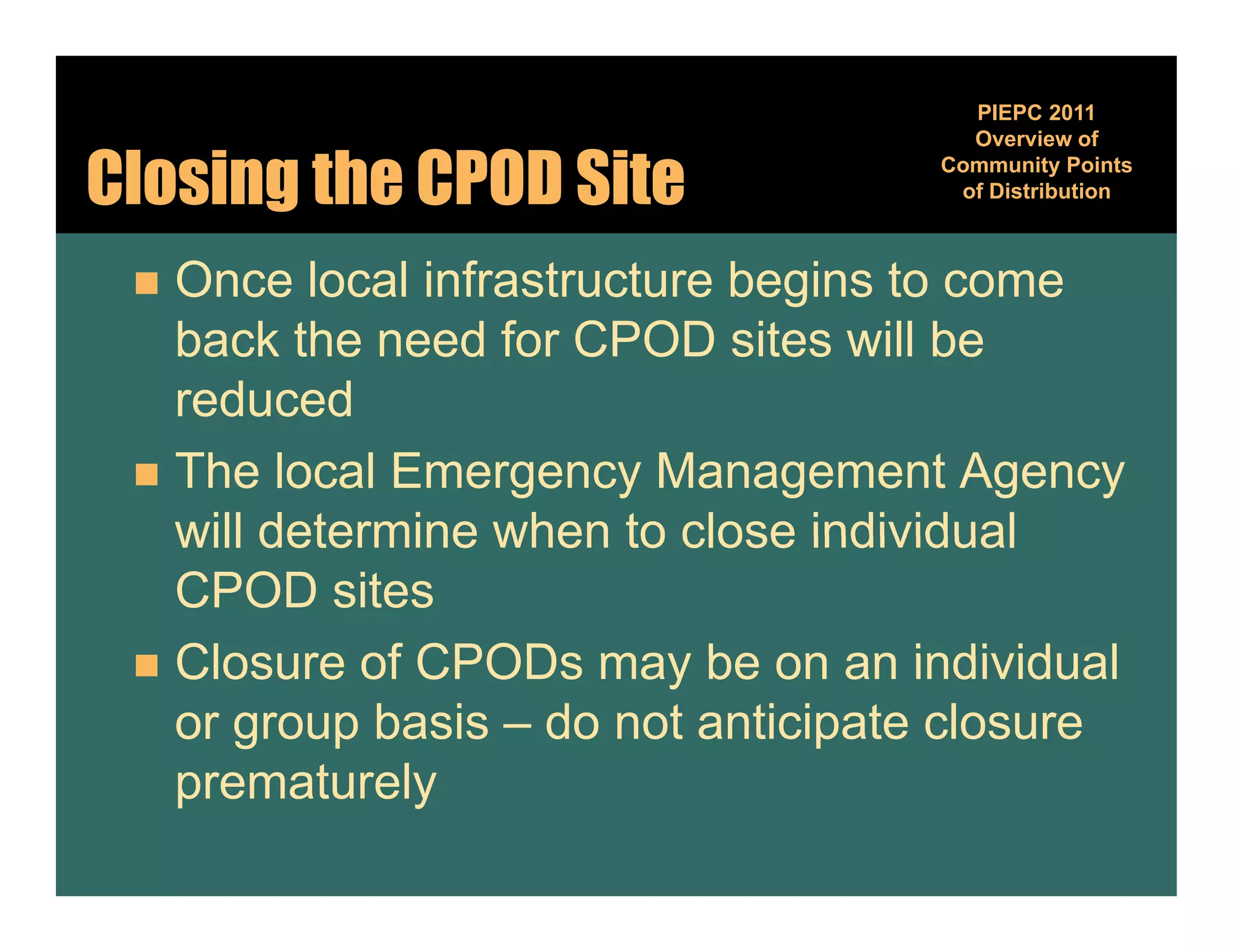 PIEPC 2011
                                      Overview of

Closing the CPOD Site               Community Points
                                              y
                                     of Distribution



  Once local infrastructure begins to come
   back the need for CPOD sites will be
   reduced
  The local Emergency Management Agency
   will determine when to close individual
   CPOD sites
  Closure of CPODs may be on an individual
   or group basis – do not anticipate closure
   prematurely
 
