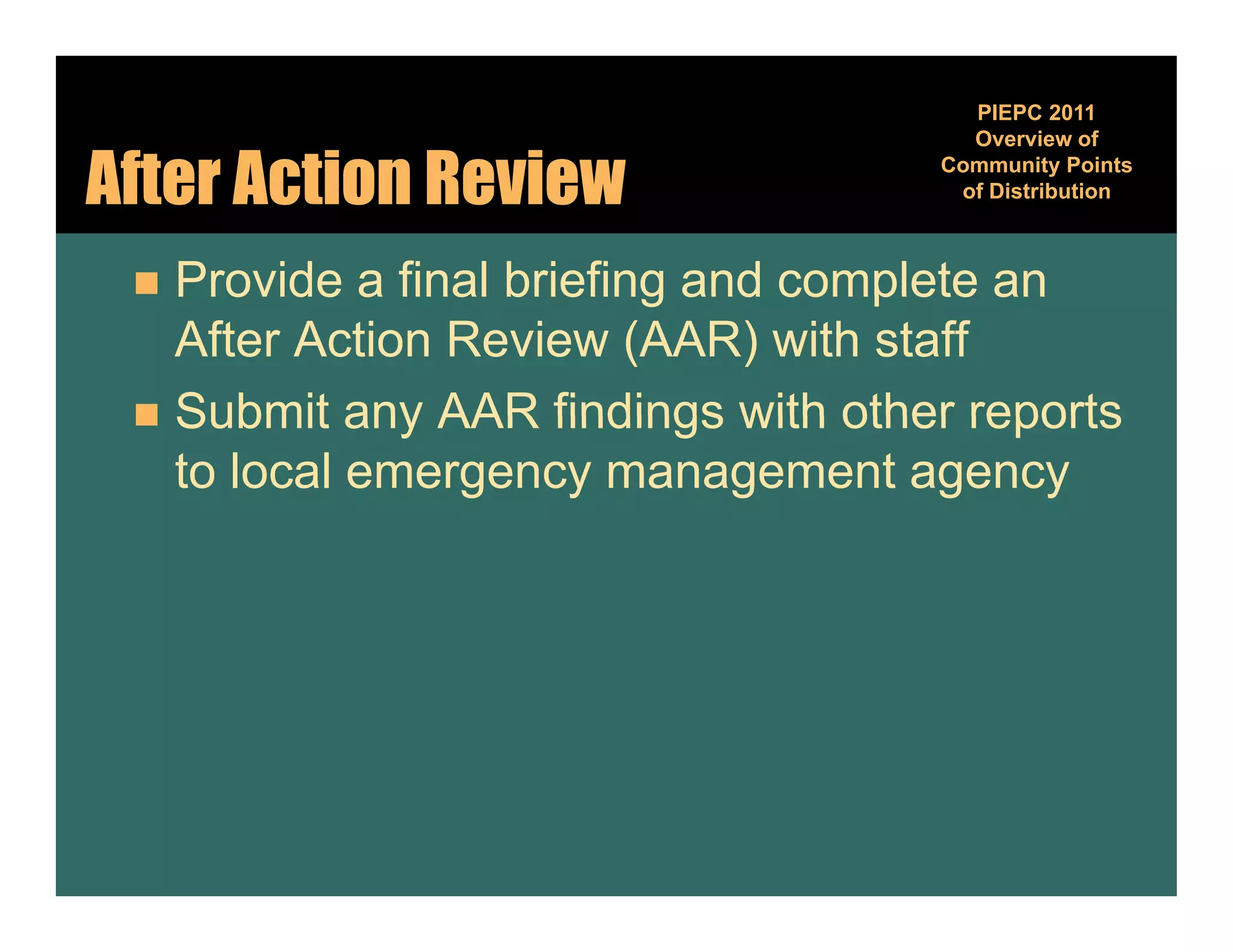 PIEPC 2011
                                      Overview of

After Action Review                 Community Points
                                              y
                                     of Distribution



  Provide a final briefing and complete an
   After Action Review (AAR) with staff
  Submit any AAR findings with other reports
   to local emergency management agency
 