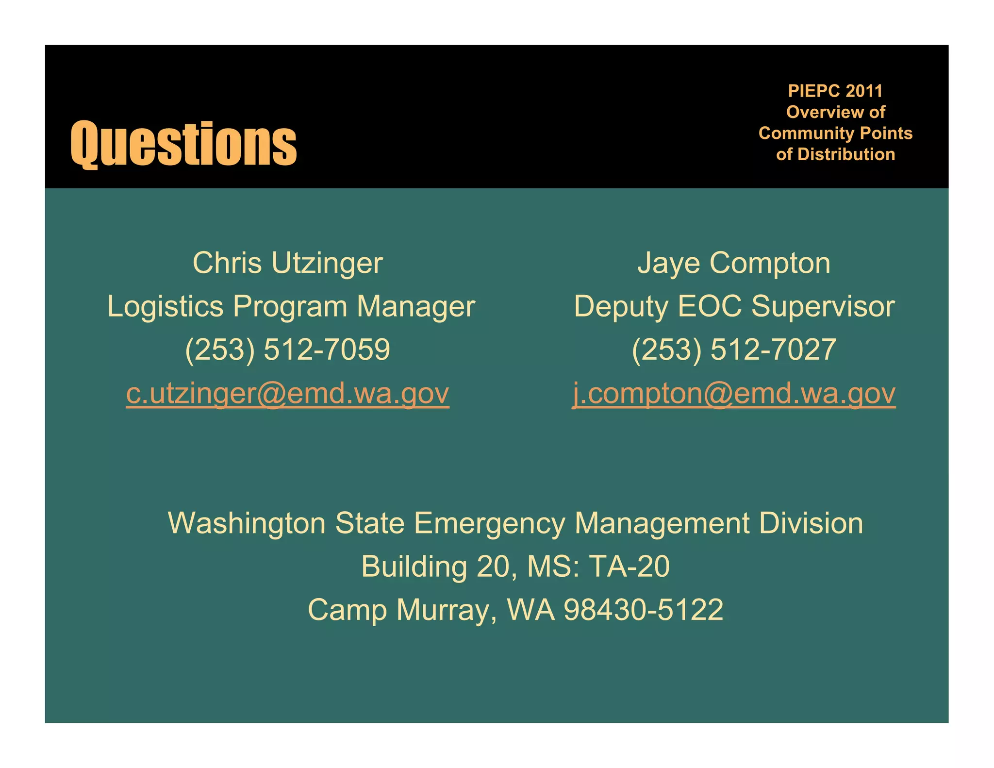 PIEPC 2011
                                              Overview of

Questions                                   Community Points
                                                      y
                                             of Distribution




        Chris Utzinger              Jaye Compton
 Logistics Program Manager     Deputy EOC Supervisor
       (253) 512-7059              (253) 512-7027
  c.utzinger@emd.wa.gov        j.compton@emd.wa.gov



     Washington State Emergency Management Division
                  Building 20, MS: TA-20
              Camp Murray, WA 98430-5122
                  p        y
 