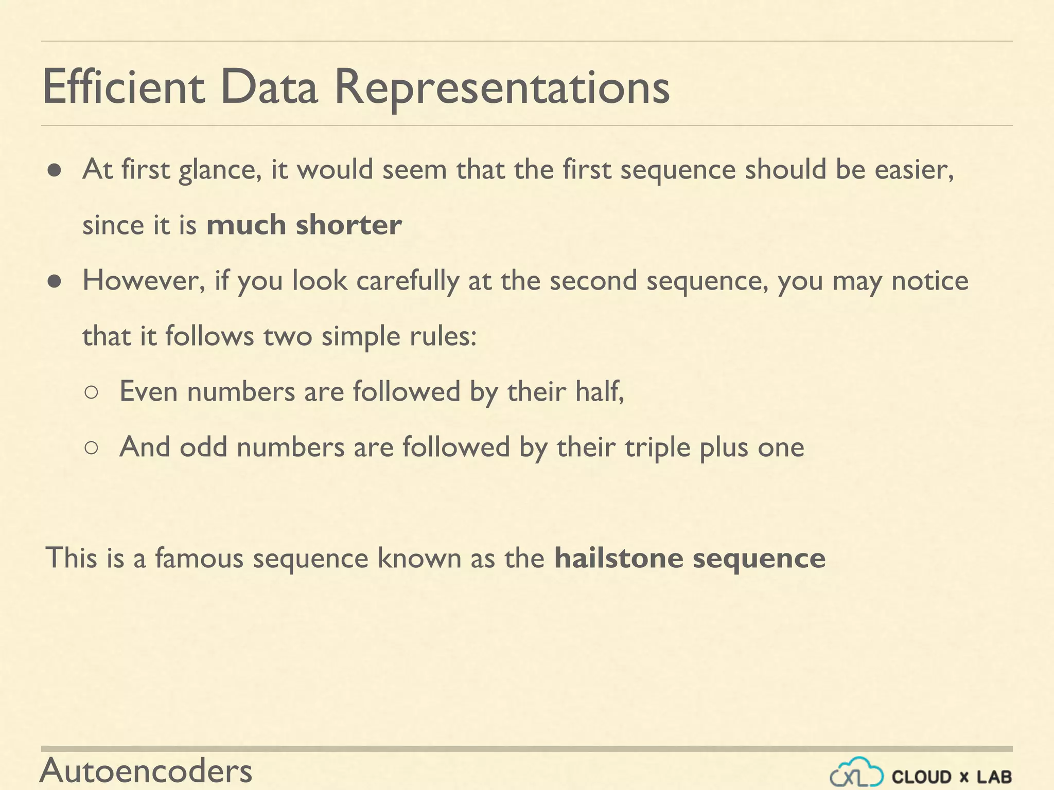 Autoencoders
● At first glance, it would seem that the first sequence should be easier,
since it is much shorter
● However, if you look carefully at the second sequence, you may notice
that it follows two simple rules:
○ Even numbers are followed by their half,
○ And odd numbers are followed by their triple plus one
This is a famous sequence known as the hailstone sequence
Efficient Data Representations
 