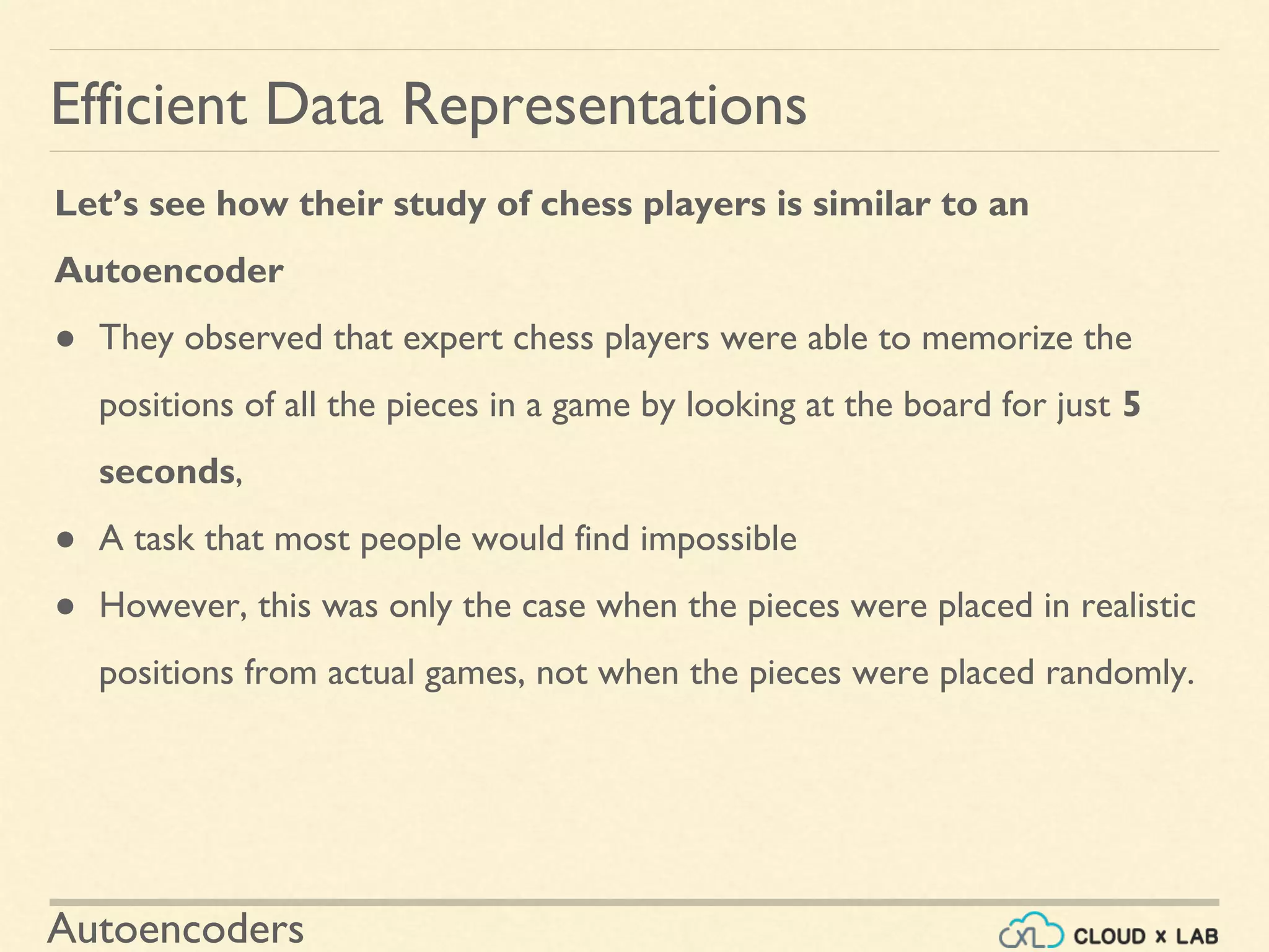 Autoencoders
Let’s see how their study of chess players is similar to an
Autoencoder
● They observed that expert chess players were able to memorize the
positions of all the pieces in a game by looking at the board for just 5
seconds,
● A task that most people would find impossible
● However, this was only the case when the pieces were placed in realistic
positions from actual games, not when the pieces were placed randomly.
Efficient Data Representations
 