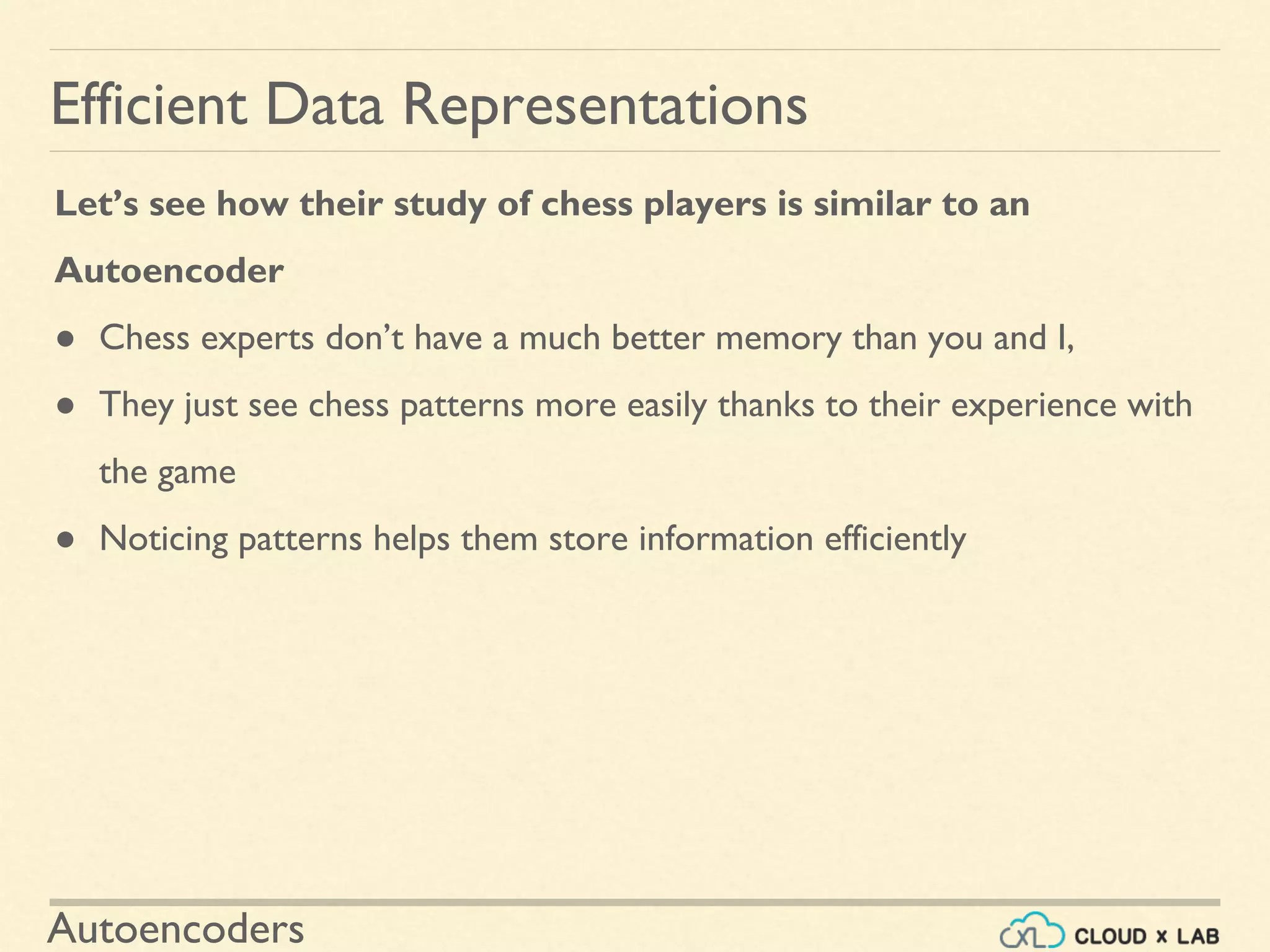 Autoencoders
Let’s see how their study of chess players is similar to an
Autoencoder
● Chess experts don’t have a much better memory than you and I,
● They just see chess patterns more easily thanks to their experience with
the game
● Noticing patterns helps them store information efficiently
Efficient Data Representations
 