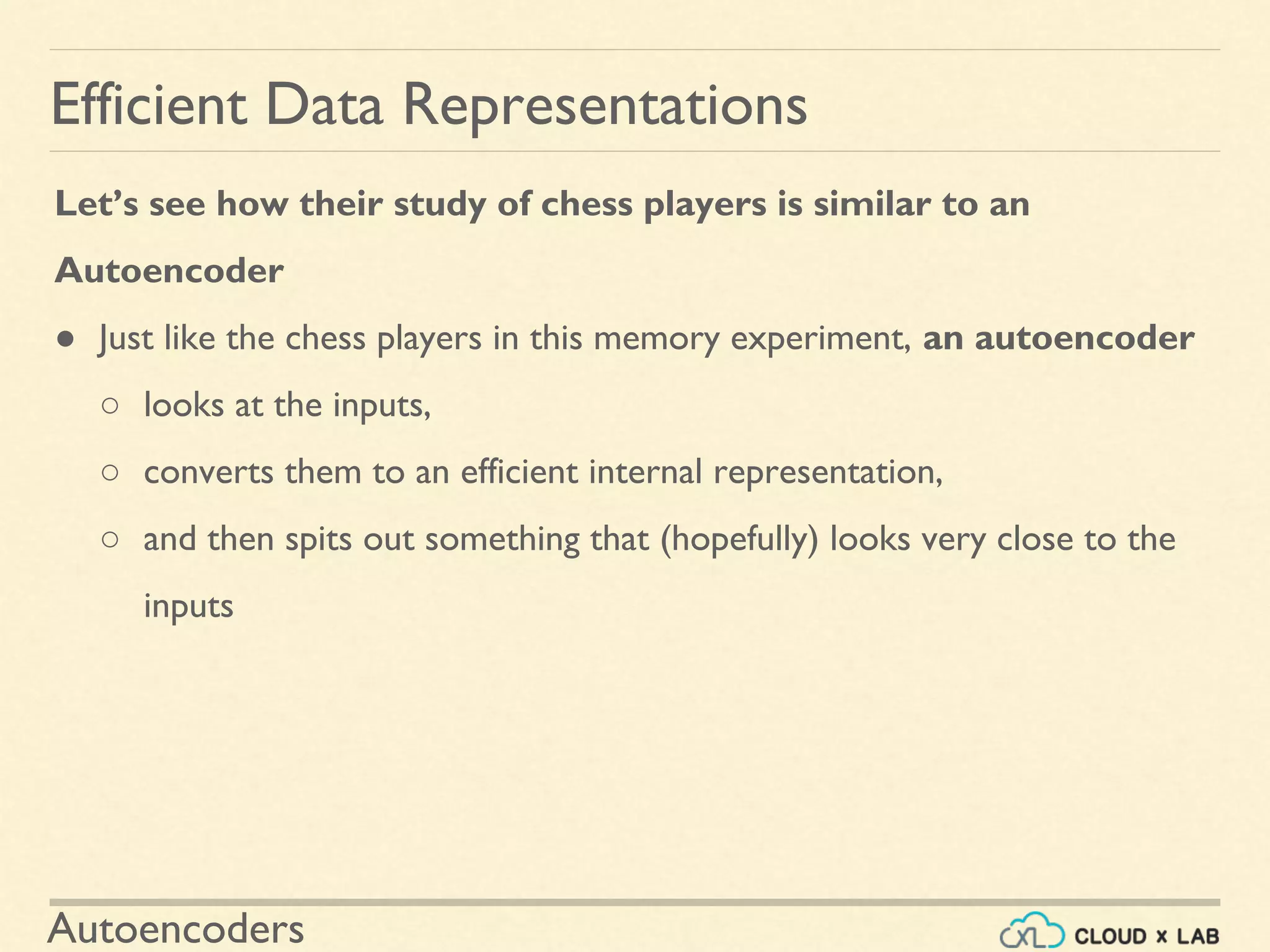 Autoencoders
Let’s see how their study of chess players is similar to an
Autoencoder
● Just like the chess players in this memory experiment, an autoencoder
○ looks at the inputs,
○ converts them to an efficient internal representation,
○ and then spits out something that (hopefully) looks very close to the
inputs
Efficient Data Representations
 