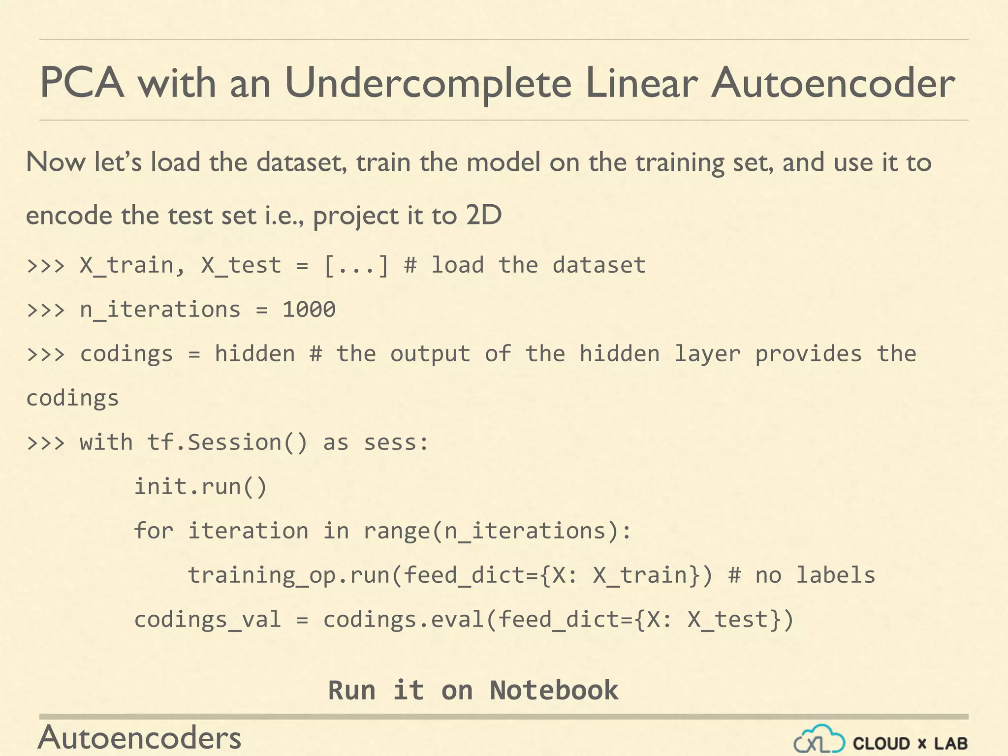 Autoencoders
Now let’s load the dataset, train the model on the training set, and use it to
encode the test set i.e., project it to 2D
>>> X_train, X_test = [...] # load the dataset
>>> n_iterations = 1000
>>> codings = hidden # the output of the hidden layer provides the
codings
>>> with tf.Session() as sess:
init.run()
for iteration in range(n_iterations):
training_op.run(feed_dict={X: X_train}) # no labels
codings_val = codings.eval(feed_dict={X: X_test})
PCA with an Undercomplete Linear Autoencoder
Run it on Notebook
 