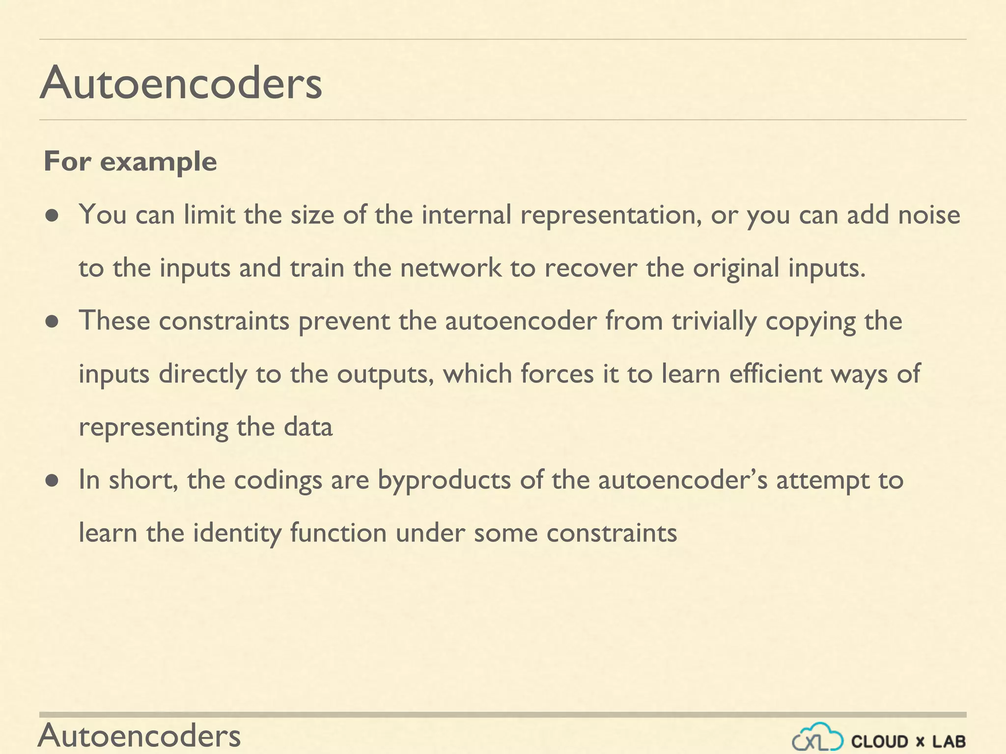 Autoencoders
Autoencoders
For example
● You can limit the size of the internal representation, or you can add noise
to the inputs and train the network to recover the original inputs.
● These constraints prevent the autoencoder from trivially copying the
inputs directly to the outputs, which forces it to learn efficient ways of
representing the data
● In short, the codings are byproducts of the autoencoder’s attempt to
learn the identity function under some constraints
 