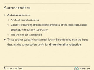 Autoencoders
● Autoencoders are
○ Artificial neural networks
○ Capable of learning efficient representations of the input data, called
codings, without any supervision
○ The training set is unlabeled.
● These codings typically have a much lower dimensionality than the input
data, making autoencoders useful for dimensionality reduction
Autoencoders
 
