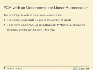 Autoencoders
PCA with an Undercomplete Linear Autoencoder
The two things to note in the previous code are are:
● The number of outputs is equal to the number of inputs
● To perform simple PCA, we set activation_fn=None i.e., all neurons
are linear, and the cost function is the MSE.
 